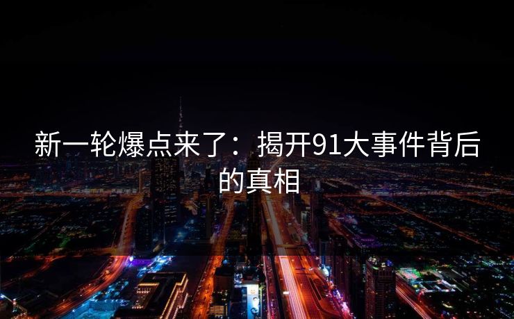 新一轮爆点来了：揭开91大事件背后的真相