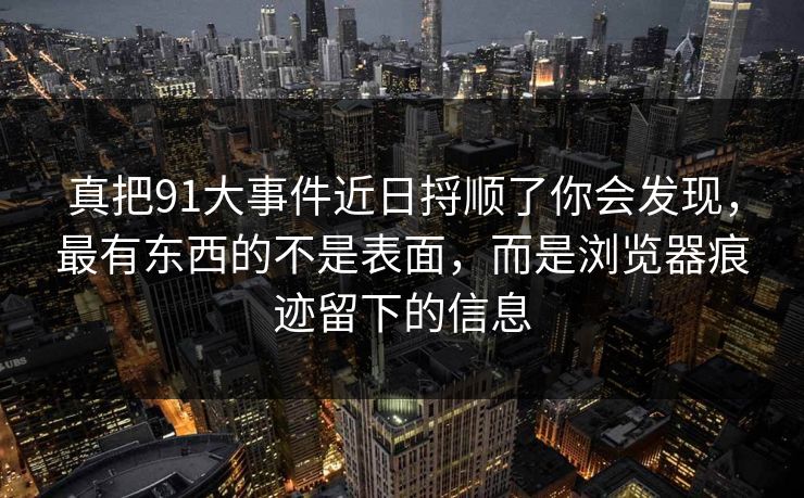真把91大事件近日捋顺了你会发现,最有东西的不是表面,而是浏览器痕迹留下的信息 真把91大事件近日捋顺了你会发现,最有东西的不是表面,而是浏览器痕迹留下的信息