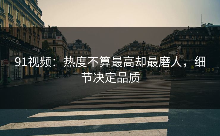 91视频:热度不算最高却最磨人,细节决定品质 91视频:热度不算最高却最磨人,细节决定品质