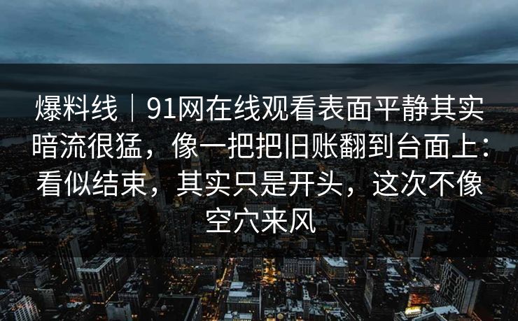 爆料线｜91网在线观看表面平静其实暗流很猛，像一把把旧账翻到台面上：看似结束，其实只是开头，这次不像空穴来风