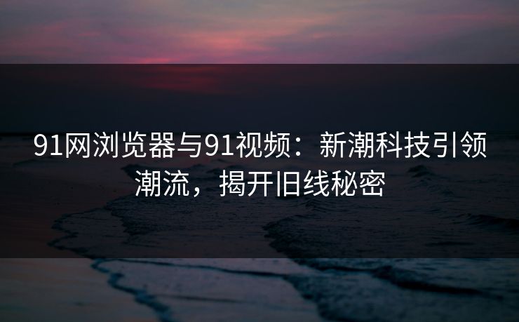 91网浏览器与91视频:新潮科技引领潮流,揭开旧线秘密 91网浏览器与91视频:新潮科技引领潮流,揭开旧线秘密