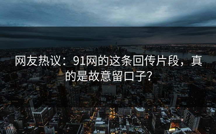 网友热议：91网的这条回传片段，真的是故意留口子？