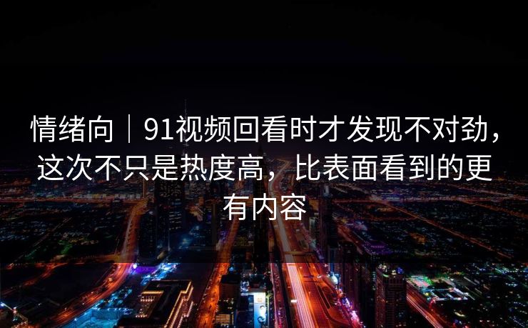 情绪向｜91视频回看时才发现不对劲，这次不只是热度高，比表面看到的更有内容