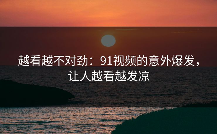 越看越不对劲:91视频的意外爆发,让人越看越发凉 越看越不对劲:91视频的意外爆发,让人越看越发凉