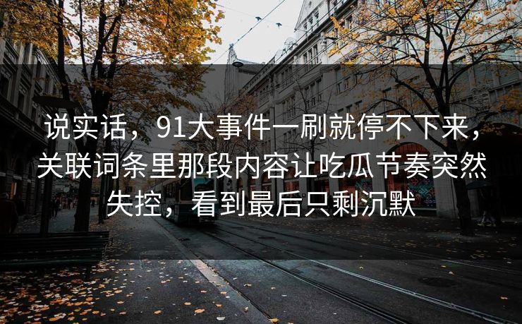 说实话,91大事件一刷就停不下来,关联词条里那段内容让吃瓜节奏突然失控,看到最后只剩沉默 说实话,91大事件一刷就停不下来,关联词条里那段内容让吃瓜节奏突然失控,看到最后只剩沉默