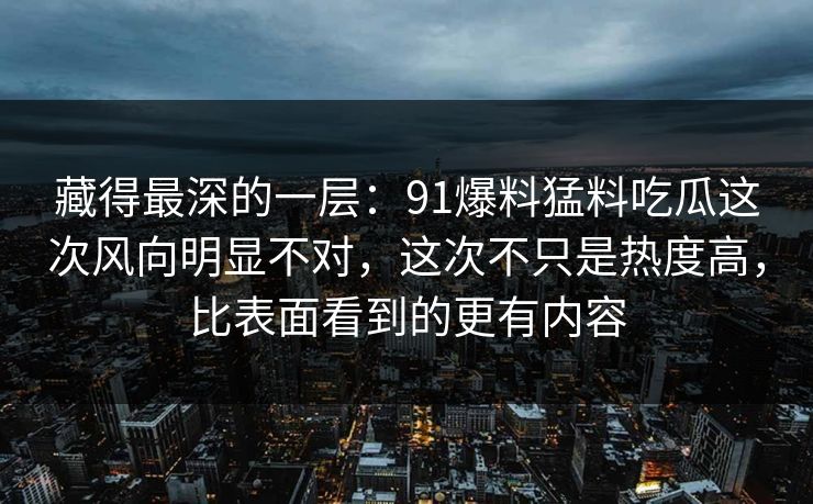 藏得最深的一层：91爆料猛料吃瓜这次风向明显不对，这次不只是热度高，比表面看到的更有内容