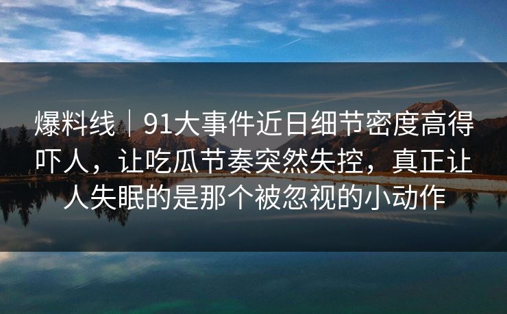 爆料线|91大事件近日细节密度高得吓人,让吃瓜节奏突然失控,真正让人失眠的是那个被忽视的小动作 爆料线|91大事件近日细节密度高得吓人,让吃瓜节奏突然失控,真正让人失眠的是那个被忽视的小动作