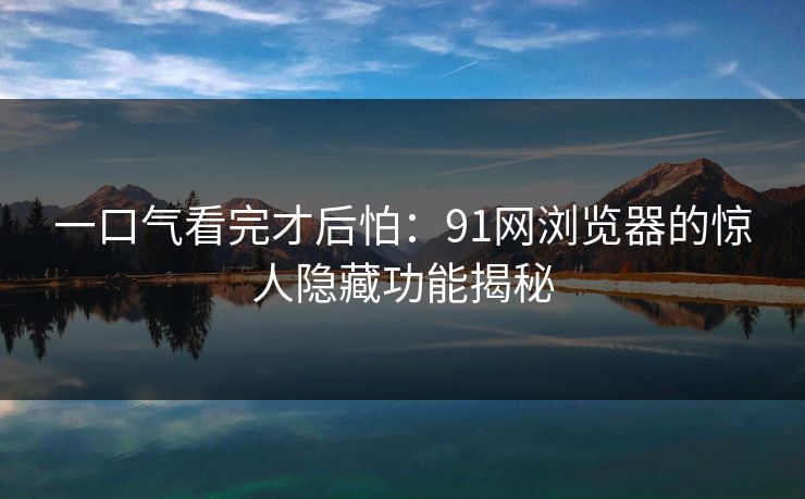 一口气看完才后怕：91网浏览器的惊人隐藏功能揭秘