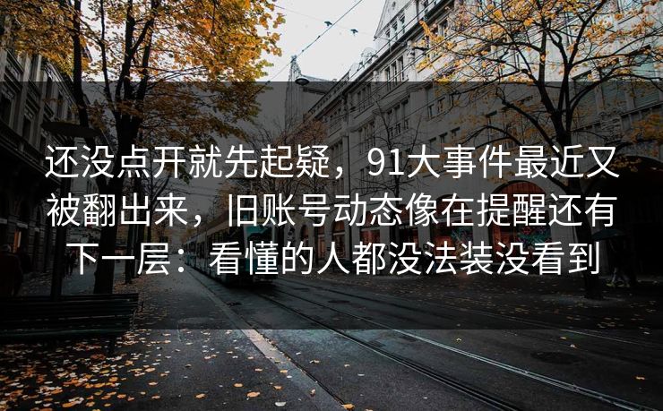 还没点开就先起疑,91大事件最近又被翻出来,旧账号动态像在提醒还有下一层:看懂的人都没法装没看到 还没点开就先起疑,91大事件最近又被翻出来,旧账号动态像在提醒还有下一层:看懂的人都没法装没看到