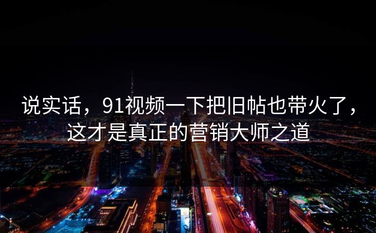说实话,91视频一下把旧帖也带火了,这才是真正的营销大师之道 说实话,91视频一下把旧帖也带火了,这才是真正的营销大师之道