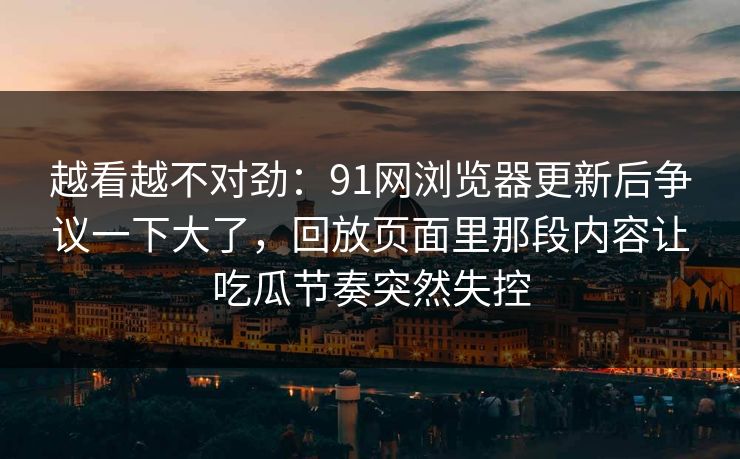 越看越不对劲:91网浏览器更新后争议一下大了,回放页面里那段内容让吃瓜节奏突然失控 越看越不对劲:91网浏览器更新后争议一下大了,回放页面里那段内容让吃瓜节奏突然失控